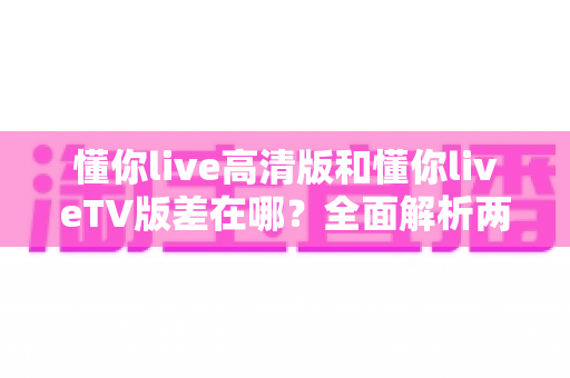 懂你live高清版和懂你liveTV版差在哪?全面解析两大版本差异,帮你选对最适合自己的那一款 懂你live高清版和懂你liveTV版差在哪?全面解析两大版本差异,帮你选对最适合自己的那一款