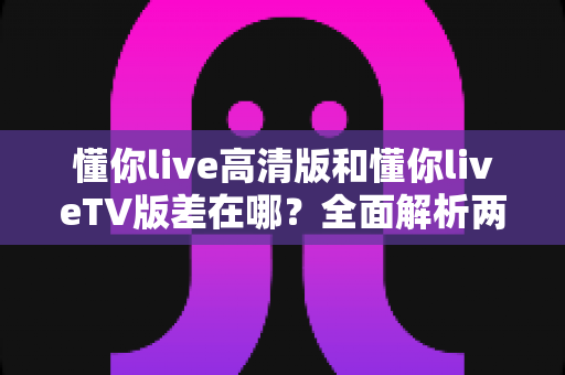 懂你live高清版和懂你liveTV版差在哪?全面解析两大版本差异,帮你选对最适合自己的那一款 懂你live高清版和懂你liveTV版差在哪?全面解析两大版本差异,帮你选对最适合自己的那一款