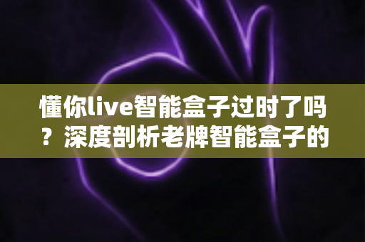 懂你live智能盒子过时了吗？深度剖析老牌智能盒子的现状、挑战与真实使用价值