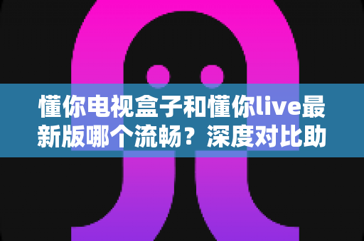 懂你电视盒子和懂你live最新版哪个流畅？深度对比助你找到最顺滑的观影体验