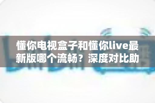 懂你电视盒子和懂你live最新版哪个流畅？深度对比助你找到最顺滑的观影体验