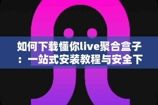 如何下载懂你live聚合盒子:一站式安装教程与安全下载指南全解析 如何下载懂你live聚合盒子:一站式安装教程与安全下载指南全解析