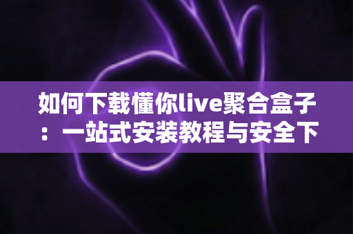 如何下载懂你live聚合盒子:一站式安装教程与安全下载指南全解析 如何下载懂你live聚合盒子:一站式安装教程与安全下载指南全解析