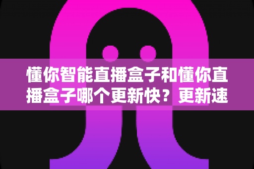 懂你智能直播盒子和懂你直播盒子哪个更新快？更新速度深度对比与选购全指南