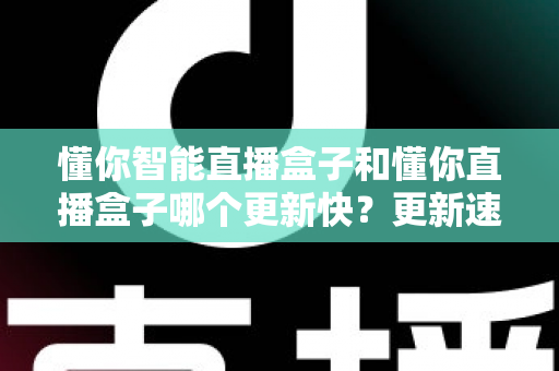 懂你智能直播盒子和懂你直播盒子哪个更新快？更新速度深度对比与选购全指南
