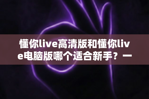 懂你live高清版和懂你live电脑版哪个适合新手?一文看懂两大版本差异与选择全攻略 懂你live高清版和懂你live电脑版哪个适合新手?一文看懂两大版本差异与选择全攻略