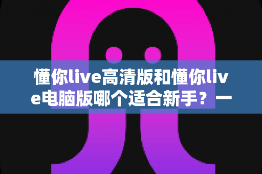 懂你live高清版和懂你live电脑版哪个适合新手?一文看懂两大版本差异与选择全攻略 懂你live高清版和懂你live电脑版哪个适合新手?一文看懂两大版本差异与选择全攻略