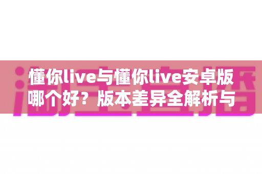 懂你live与懂你live安卓版哪个好？版本差异全解析与选择指南