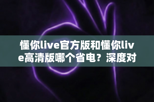 懂你live官方版和懂你live高清版哪个省电?深度对比解析与实用省电攻略全指南 懂你live官方版和懂你live高清版哪个省电?深度对比解析与实用省电攻略全指南
