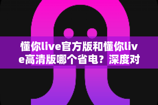 懂你live官方版和懂你live高清版哪个省电?深度对比解析与实用省电攻略全指南 懂你live官方版和懂你live高清版哪个省电?深度对比解析与实用省电攻略全指南