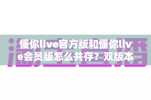 懂你live官方版和懂你live会员版怎么共存?双版本安装使用全攻略详解 懂你live官方版和懂你live会员版怎么共存?双版本安装使用全攻略详解