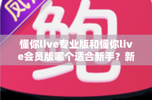 懂你live专业版和懂你live会员版哪个适合新手？新手选购避坑指南与版本深度对比