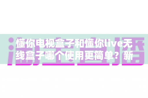 懂你电视盒子和懂你live无线盒子哪个使用更简单?新手选购与上手全攻略一读就懂 懂你电视盒子和懂你live无线盒子哪个使用更简单?新手选购与上手全攻略一读就懂