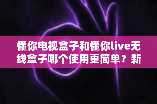 懂你电视盒子和懂你live无线盒子哪个使用更简单?新手选购与上手全攻略一读就懂 懂你电视盒子和懂你live无线盒子哪个使用更简单?新手选购与上手全攻略一读就懂