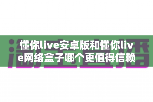 懂你live安卓版和懂你live网络盒子哪个更值得信赖?全面对比分析与安全使用指南 懂你live安卓版和懂你live网络盒子哪个更值得信赖?全面对比分析与安全使用指南