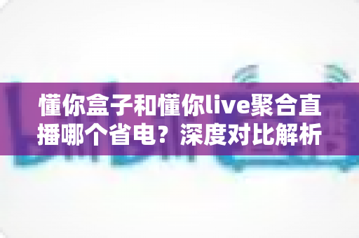 懂你盒子和懂你live聚合直播哪个省电？深度对比解析与省电全攻略