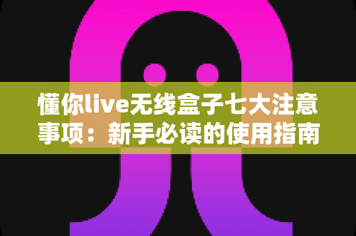 懂你live无线盒子七大注意事项：新手必读的使用指南与避坑全攻略