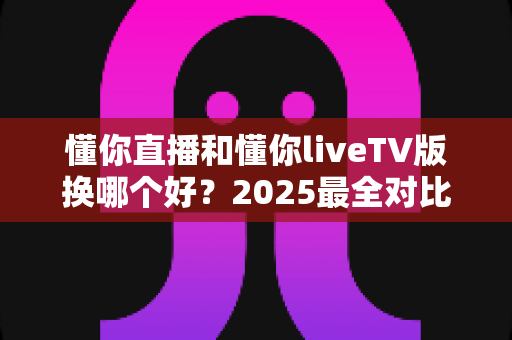 懂你直播和懂你liveTV版换哪个好？2025最全对比评测帮你选对版本不踩坑