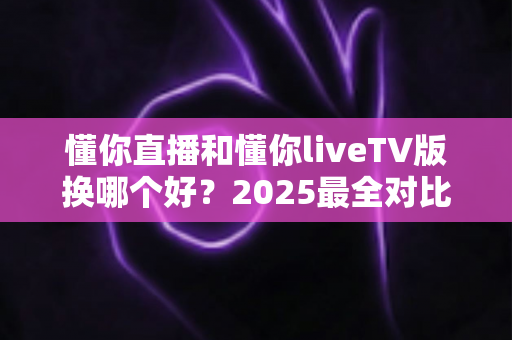 懂你直播和懂你liveTV版换哪个好？2025最全对比评测帮你选对版本不踩坑