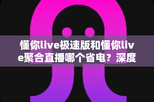 懂你live极速版和懂你live聚合直播哪个省电?深度对比评测帮你选对省电直播工具 懂你live极速版和懂你live聚合直播哪个省电?深度对比评测帮你选对省电直播工具