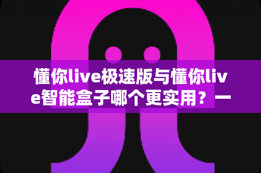 懂你live极速版与懂你live智能盒子哪个更实用?一文看懂两款产品的真实差异与选购指南 懂你live极速版与懂你live智能盒子哪个更实用?一文看懂两款产品的真实差异与选购指南