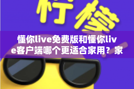 懂你live免费版和懂你live客户端哪个更适合家用?家用场景全面对比与实用选择指南 懂你live免费版和懂你live客户端哪个更适合家用?家用场景全面对比与实用选择指南
