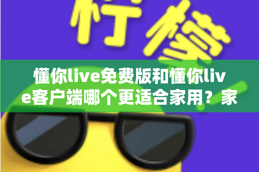 懂你live免费版和懂你live客户端哪个更适合家用?家用场景全面对比与实用选择指南 懂你live免费版和懂你live客户端哪个更适合家用?家用场景全面对比与实用选择指南
