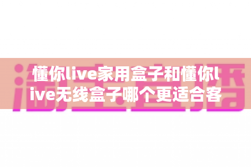 懂你live家用盒子和懂你live无线盒子哪个更适合客厅?2025年客厅观影设备选购全攻略 懂你live家用盒子和懂你live无线盒子哪个更适合客厅?2025年客厅观影设备选购全攻略