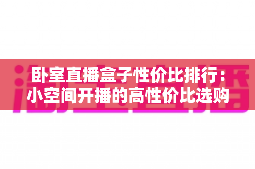 卧室直播盒子性价比排行:小空间开播的高性价比选购指南与避坑手册 卧室直播盒子性价比排行:小空间开播的高性价比选购指南与避坑手册