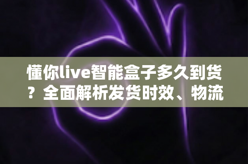 懂你live智能盒子多久到货?全面解析发货时效、物流查询与收货全攻略 懂你live智能盒子多久到货?全面解析发货时效、物流查询与收货全攻略