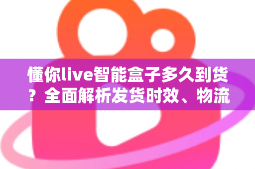 懂你live智能盒子多久到货?全面解析发货时效、物流查询与收货全攻略 懂你live智能盒子多久到货?全面解析发货时效、物流查询与收货全攻略