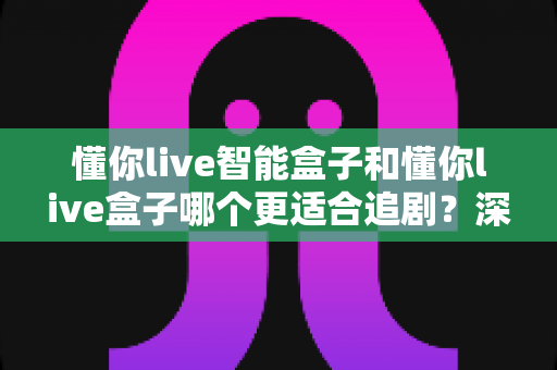 懂你live智能盒子和懂你live盒子哪个更适合追剧?深度对比评测帮你选对不选贵 懂你live智能盒子和懂你live盒子哪个更适合追剧?深度对比评测帮你选对不选贵