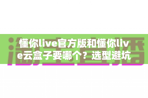 懂你live官方版和懂你live云盒子要哪个?选型避坑全指南帮你一次搞明白 懂你live官方版和懂你live云盒子要哪个?选型避坑全指南帮你一次搞明白