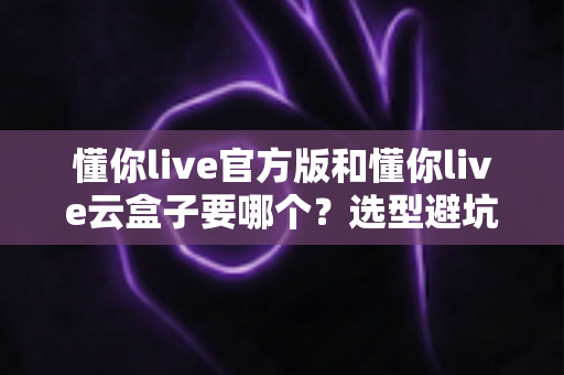 懂你live官方版和懂你live云盒子要哪个?选型避坑全指南帮你一次搞明白 懂你live官方版和懂你live云盒子要哪个?选型避坑全指南帮你一次搞明白
