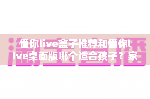 懂你live盒子推荐和懂你live桌面版哪个适合孩子？家长必读的完整选购指南