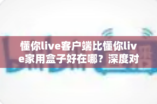 懂你live客户端比懂你live家用盒子好在哪?深度对比解析与选购避坑指南 懂你live客户端比懂你live家用盒子好在哪?深度对比解析与选购避坑指南
