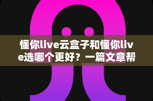 懂你live云盒子和懂你live选哪个更好?一篇文章帮你彻底搞懂两者差异与选择技巧 懂你live云盒子和懂你live选哪个更好?一篇文章帮你彻底搞懂两者差异与选择技巧