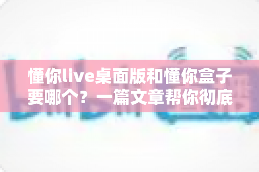 懂你live桌面版和懂你盒子要哪个?一篇文章帮你彻底解决选择困难 懂你live桌面版和懂你盒子要哪个?一篇文章帮你彻底解决选择困难