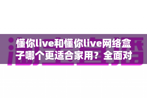 懂你live和懂你live网络盒子哪个更适合家用？全面对比帮你选出最佳家庭影音方案