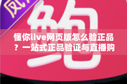 懂你live网页版怎么验正品？一站式正品验证与直播购物避坑全攻略