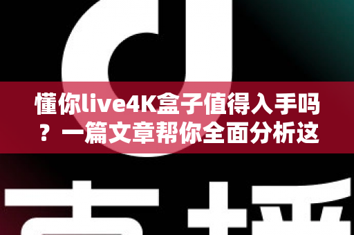 懂你live4K盒子值得入手吗？一篇文章帮你全面分析这款电视盒子的优缺点