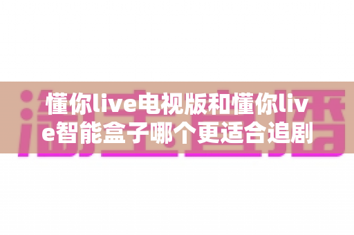 懂你live电视版和懂你live智能盒子哪个更适合追剧?追剧党必看的深度对比与选购指南 懂你live电视版和懂你live智能盒子哪个更适合追剧?追剧党必看的深度对比与选购指南