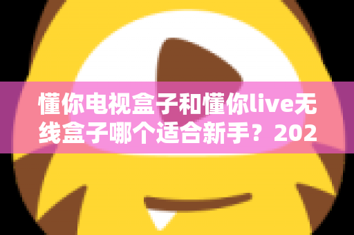懂你电视盒子和懂你live无线盒子哪个适合新手?2025年新手选购避坑指南与深度实测解析 懂你电视盒子和懂你live无线盒子哪个适合新手?2025年新手选购避坑指南与深度实测解析