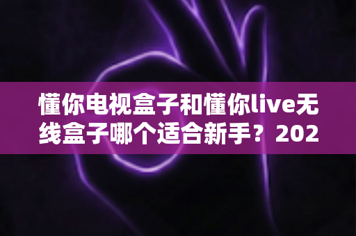 懂你电视盒子和懂你live无线盒子哪个适合新手?2025年新手选购避坑指南与深度实测解析 懂你电视盒子和懂你live无线盒子哪个适合新手?2025年新手选购避坑指南与深度实测解析