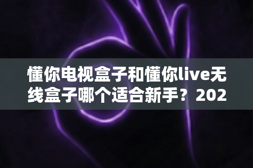 懂你电视盒子和懂你live无线盒子哪个适合新手?2025年新手选购避坑指南与深度实测解析 懂你电视盒子和懂你live无线盒子哪个适合新手?2025年新手选购避坑指南与深度实测解析