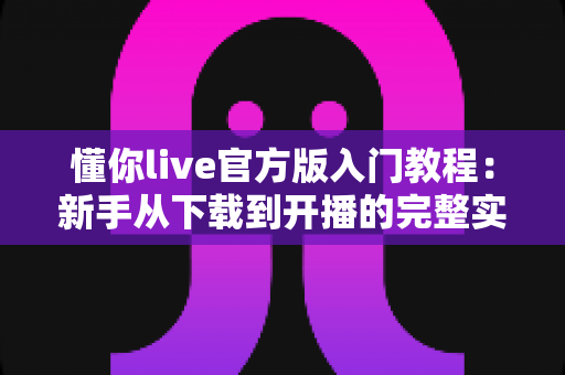 懂你live官方版入门教程：新手从下载到开播的完整实操指南