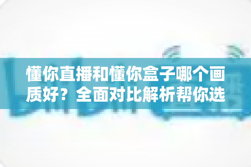 懂你直播和懂你盒子哪个画质好？全面对比解析帮你选对观影神器