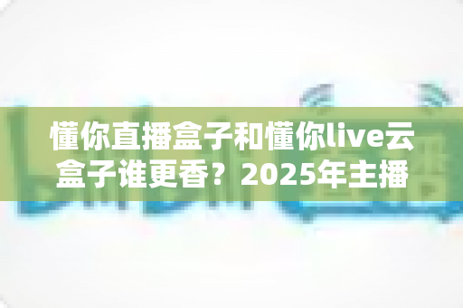 懂你直播盒子和懂你live云盒子谁更香?2025年主播设备深度对比测评指南 懂你直播盒子和懂你live云盒子谁更香?2025年主播设备深度对比测评指南