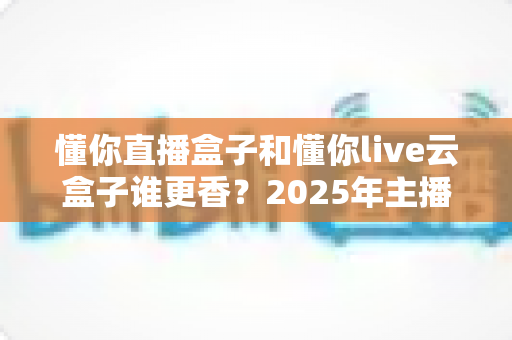 懂你直播盒子和懂你live云盒子谁更香?2025年主播设备深度对比测评指南 懂你直播盒子和懂你live云盒子谁更香?2025年主播设备深度对比测评指南