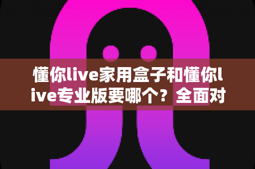 懂你live家用盒子和懂你live专业版要哪个？全面对比选购指南帮你做决定